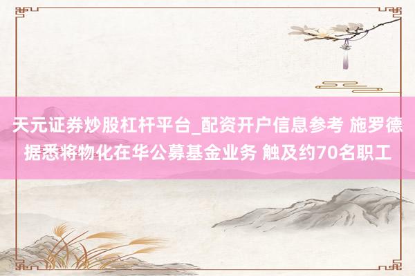天元证券炒股杠杆平台_配资开户信息参考 施罗德据悉将物化在华公募基金业务 触及约70名职工