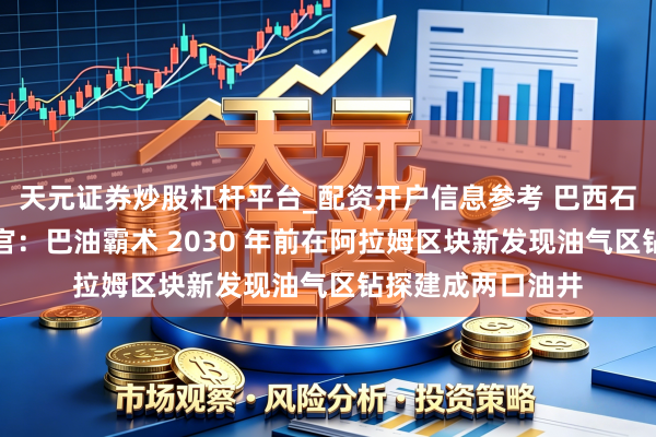 天元证券炒股杠杆平台_配资开户信息参考 巴西石油公司首席推论官：巴油霸术 2030 年前在阿拉姆区块新发现油气区钻探建成两口油井