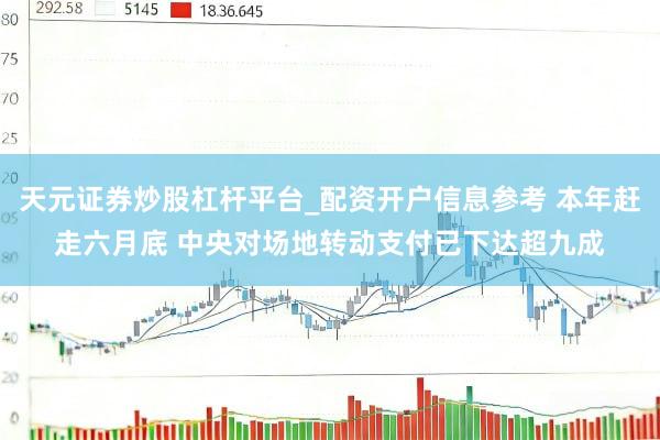 天元证券炒股杠杆平台_配资开户信息参考 本年赶走六月底 中央对场地转动支付已下达超九成