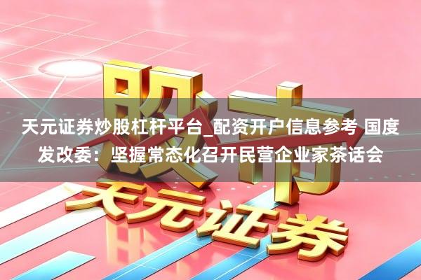 天元证券炒股杠杆平台_配资开户信息参考 国度发改委：坚握常态化召开民营企业家茶话会