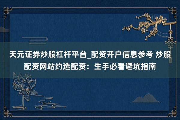 天元证券炒股杠杆平台_配资开户信息参考 炒股配资网站约选配资：生手必看避坑指南