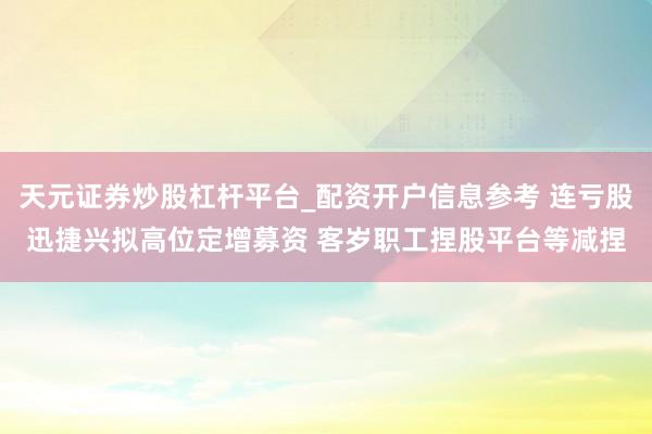 天元证券炒股杠杆平台_配资开户信息参考 连亏股迅捷兴拟高位定增募资 客岁职工捏股平台等减捏