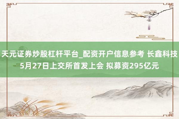 天元证券炒股杠杆平台_配资开户信息参考 长鑫科技5月27日上交所首发上会 拟募资295亿元