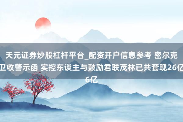 天元证券炒股杠杆平台_配资开户信息参考 密尔克卫收警示函 实控东谈主与鼓励君联茂林已共套现26亿