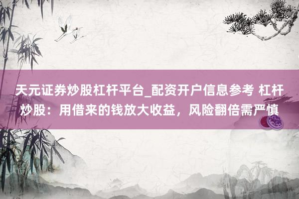 天元证券炒股杠杆平台_配资开户信息参考 杠杆炒股:用借来的钱放大收益,风险翻倍需严慎