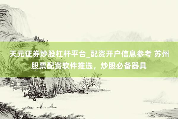 天元证券炒股杠杆平台_配资开户信息参考 苏州股票配资软件推选，炒股必备器具