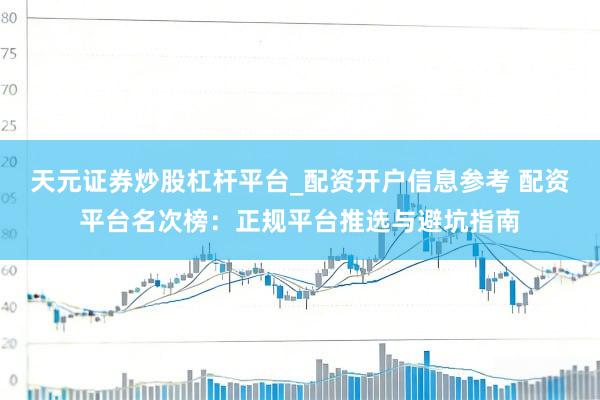 天元证券炒股杠杆平台_配资开户信息参考 配资平台名次榜:正规平台推选与避坑指南