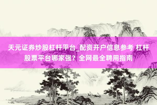 天元证券炒股杠杆平台_配资开户信息参考 杠杆股票平台哪家强？全网最全聘用指南