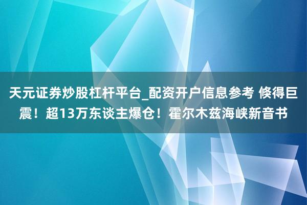 天元证券炒股杠杆平台_配资开户信息参考 倏得巨震！超13万东谈主爆仓！霍尔木兹海峡新音书