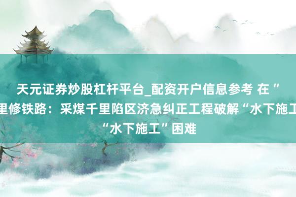 天元证券炒股杠杆平台_配资开户信息参考 在“水碗”里修铁路：采煤千里陷区济急纠正工程破解“水下施工”困难
