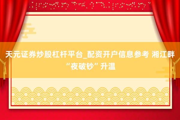 天元证券炒股杠杆平台_配资开户信息参考 湘江畔“夜破钞”升温