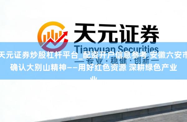 天元证券炒股杠杆平台_配资开户信息参考 安徽六安市确认大别山精神——用好红色资源 深耕绿色产业