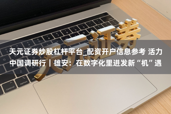 天元证券炒股杠杆平台_配资开户信息参考 活力中国调研行｜雄安：在数字化里迸发新“机”遇
