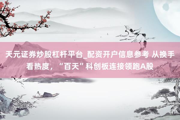 天元证券炒股杠杆平台_配资开户信息参考 从换手看热度，“百天”科创板连接领跑A股
