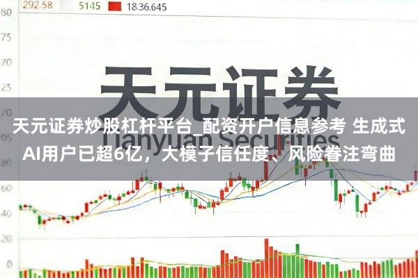 天元证券炒股杠杆平台_配资开户信息参考 生成式AI用户已超6亿，大模子信任度、风险眷注弯曲