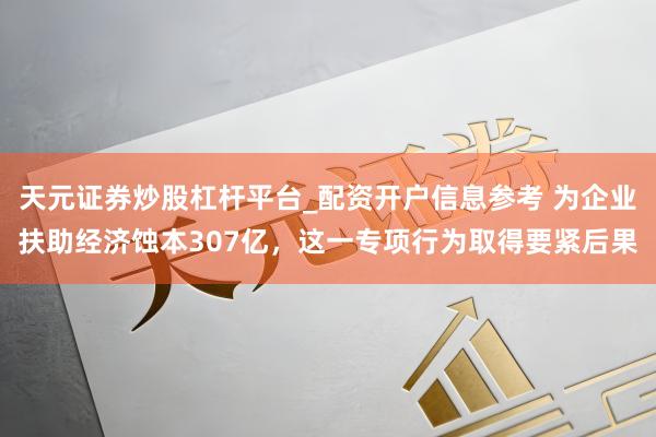 天元证券炒股杠杆平台_配资开户信息参考 为企业扶助经济蚀本307亿，这一专项行为取得要紧后果