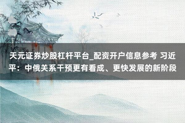 天元证券炒股杠杆平台_配资开户信息参考 习近平：中俄关系干预更有看成、更快发展的新阶段